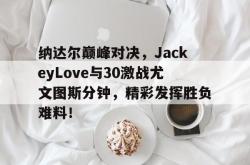 KAIYUN-纳达尔巅峰对决，JackeyLove与30激战尤文图斯分钟，精彩发挥胜负难料！的简单介绍